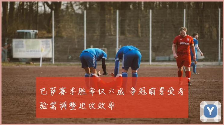 巴萨赛季胜率仅六成 争冠前景受考验需调整进攻效率