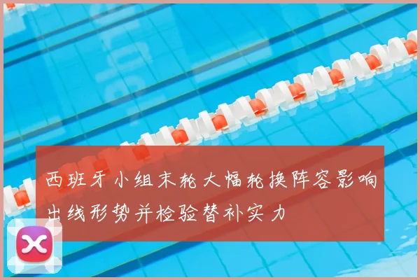 西班牙小组末轮大幅轮换阵容影响出线形势并检验替补实力