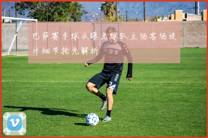 巴萨赛季球衣曝光球队主场客场设计细节抢先解析