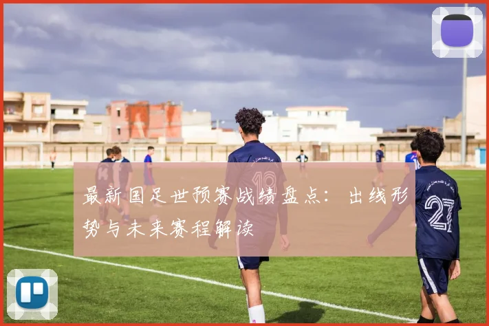 最新国足世预赛战绩盘点：出线形势与未来赛程解读
