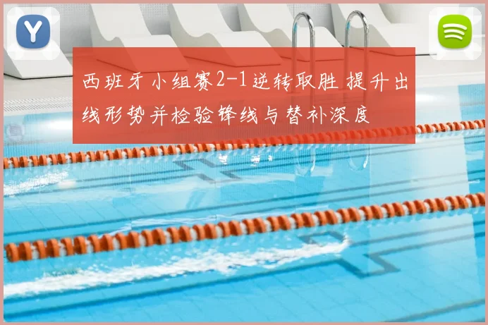 西班牙小组赛2-1逆转取胜 提升出线形势并检验锋线与替补深度