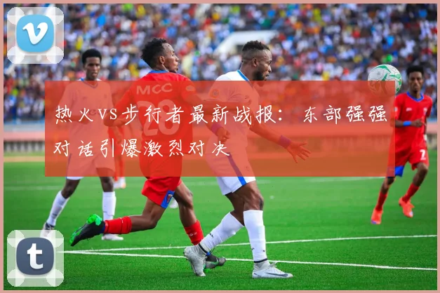 热火vs步行者最新战报：东部强强对话引爆激烈对决