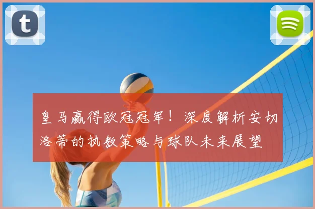 皇马赢得欧冠冠军！深度解析安切洛蒂的执教策略与球队未来展望