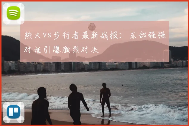 热火vs步行者最新战报：东部强强对话引爆激烈对决