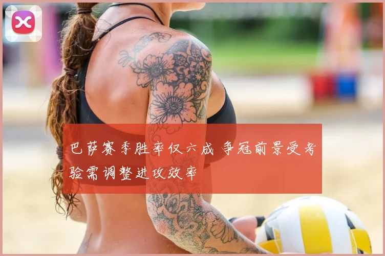 巴萨赛季胜率仅六成 争冠前景受考验需调整进攻效率